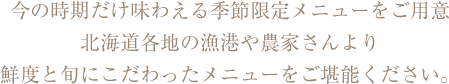 今の時期だけ味わえる季節限定メニューをご用意。北海道各地の漁港や農家さんより鮮度と旬にこだわったメニューをご堪能ください。